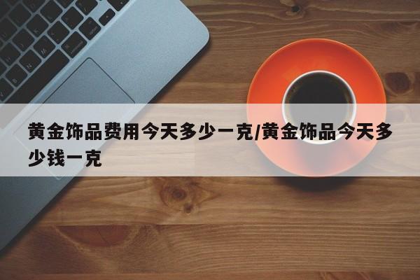 黄金饰品费用今天多少一克/黄金饰品今天多少钱一克