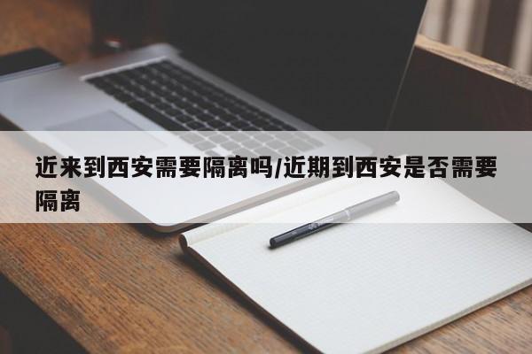 近来到西安需要隔离吗/近期到西安是否需要隔离