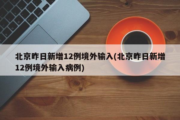 北京昨日新增12例境外输入(北京昨日新增12例境外输入病例)