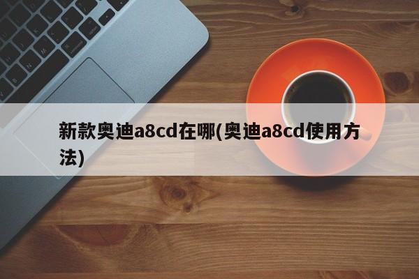 新款奥迪a8cd在哪(奥迪a8cd使用方法)