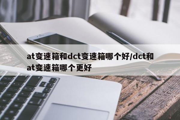 at变速箱和dct变速箱哪个好/dct和at变速箱哪个更好