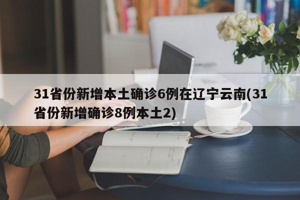 31省份新增本土确诊6例在辽宁云南(31省份新增确诊8例本土2)