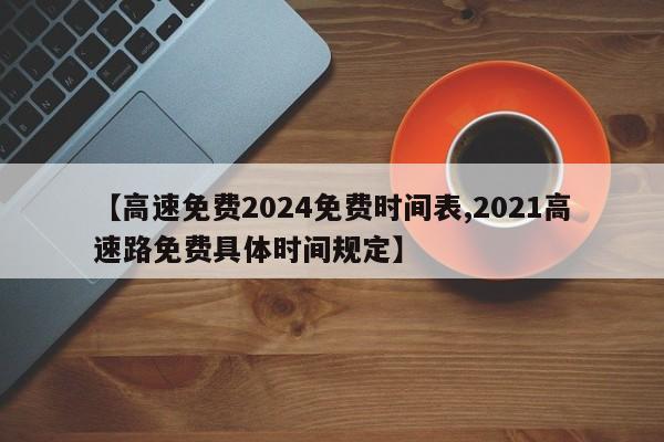 【高速免费2024免费时间表,2021高速路免费具体时间规定】
