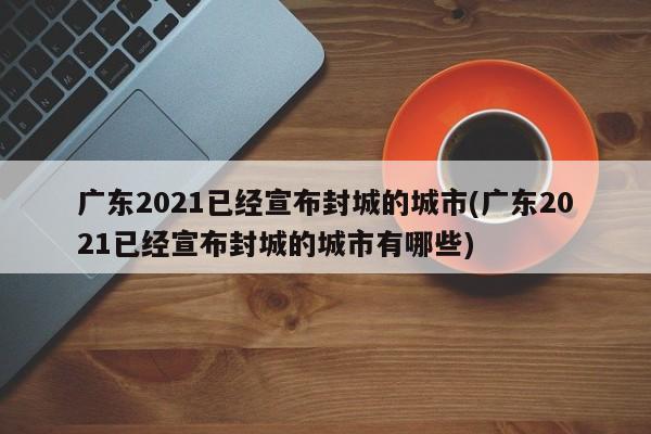 广东2021已经宣布封城的城市(广东2021已经宣布封城的城市有哪些)