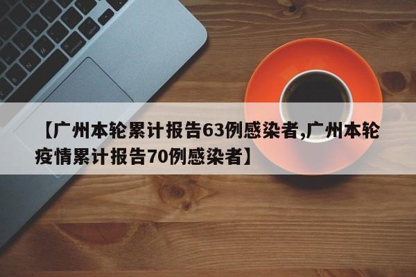 【广州本轮累计报告63例感染者,广州本轮疫情累计报告70例感染者】
