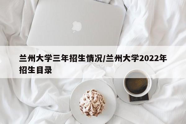 兰州大学三年招生情况/兰州大学2022年招生目录