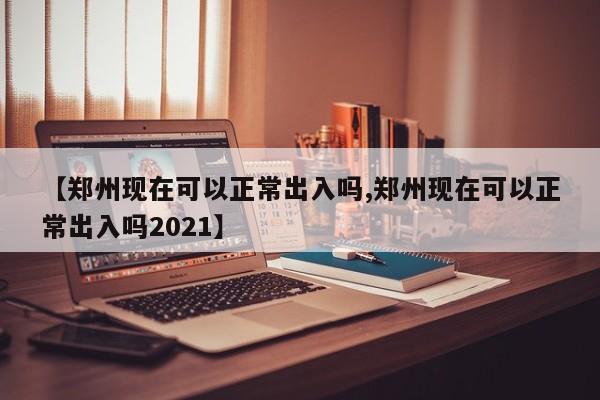 【郑州现在可以正常出入吗,郑州现在可以正常出入吗2021】