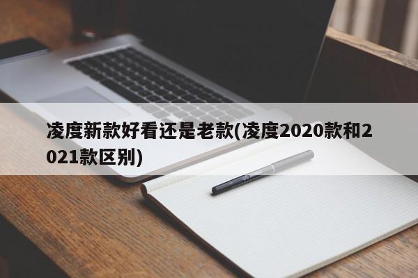 凌度新款好看还是老款(凌度2020款和2021款区别)
