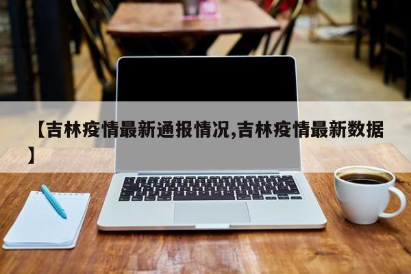 【吉林疫情最新通报情况,吉林疫情最新数据】