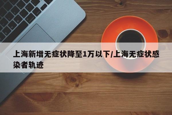 上海新增无症状降至1万以下/上海无症状感染者轨迹