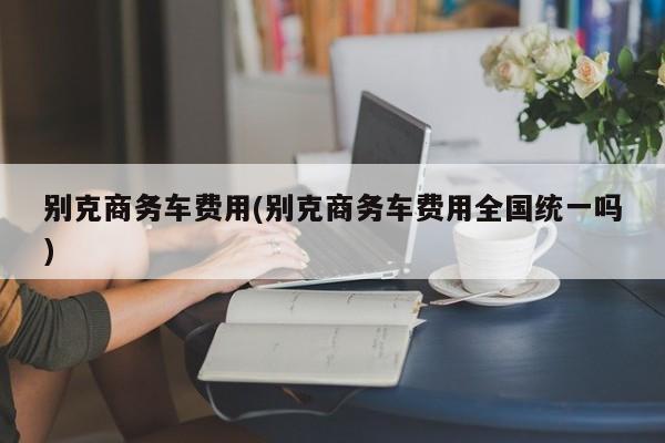 别克商务车费用(别克商务车费用全国统一吗)