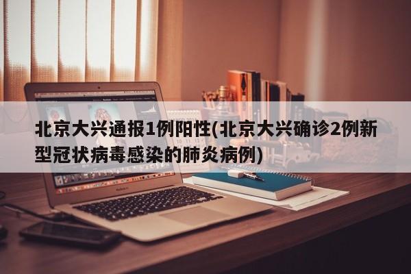 北京大兴通报1例阳性(北京大兴确诊2例新型冠状病毒感染的肺炎病例)