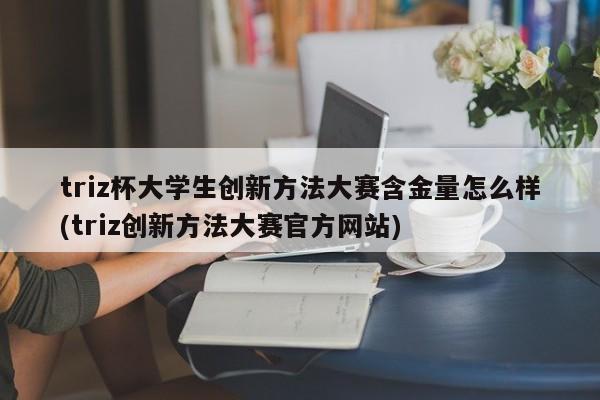 triz杯大学生创新方法大赛含金量怎么样(triz创新方法大赛官方网站)