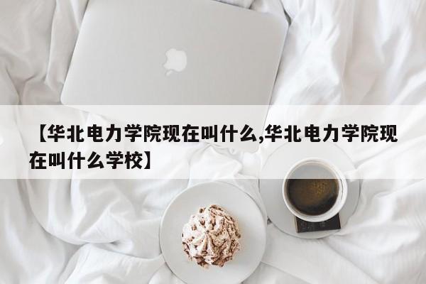 【华北电力学院现在叫什么,华北电力学院现在叫什么学校】