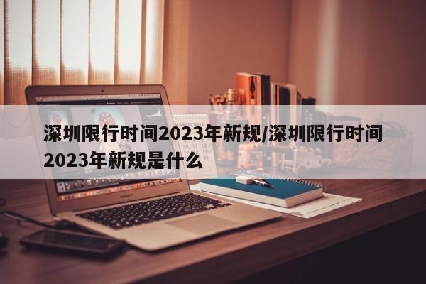 深圳限行时间2023年新规/深圳限行时间2023年新规是什么