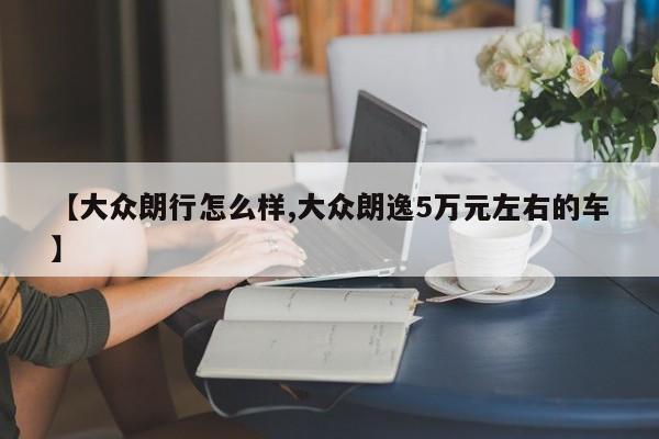 【大众朗行怎么样,大众朗逸5万元左右的车】