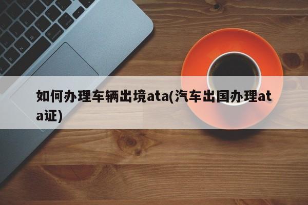 如何办理车辆出境ata(汽车出国办理ata证)