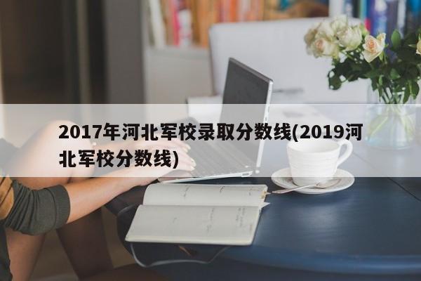 2017年河北军校录取分数线(2019河北军校分数线)