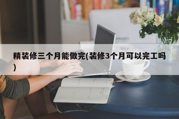 精装修三个月能做完(装修3个月可以完工吗)