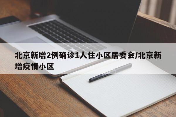 北京新增2例确诊1人住小区居委会/北京新增疫情小区