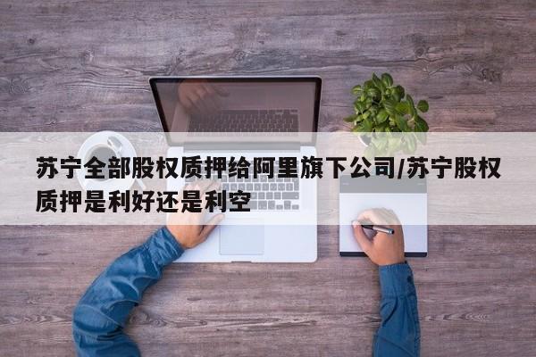 苏宁全部股权质押给阿里旗下公司/苏宁股权质押是利好还是利空