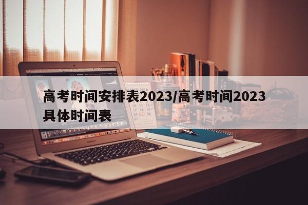 高考时间安排表2023/高考时间2023具体时间表
