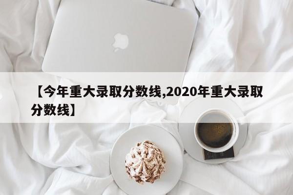 【今年重大录取分数线,2020年重大录取分数线】