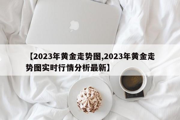 【2023年黄金走势图,2023年黄金走势图实时行情分析最新】