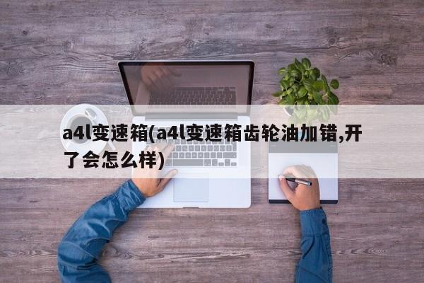 a4l变速箱(a4l变速箱齿轮油加错,开了会怎么样)