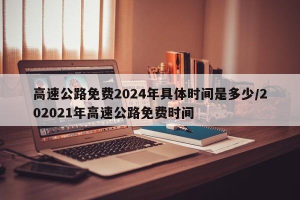 高速公路免费2024年具体时间是多少/202021年高速公路免费时间
