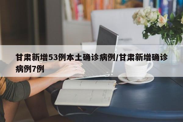 甘肃新增53例本土确诊病例/甘肃新增确诊病例7例
