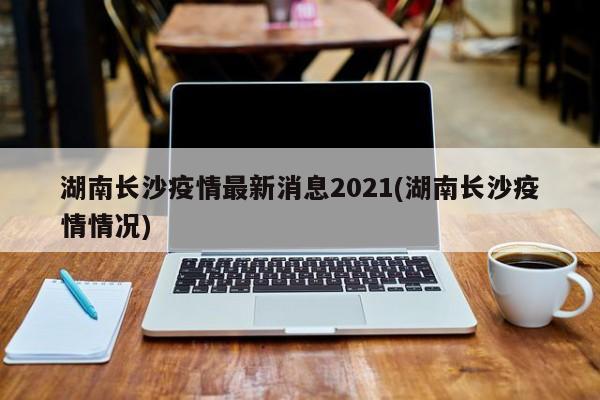 湖南长沙疫情最新消息2021(湖南长沙疫情情况)