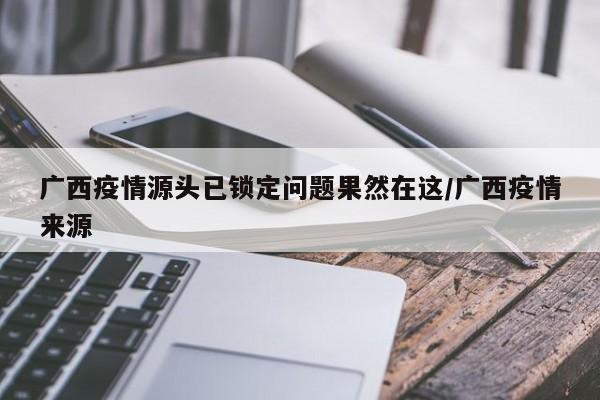 广西疫情源头已锁定问题果然在这/广西疫情来源