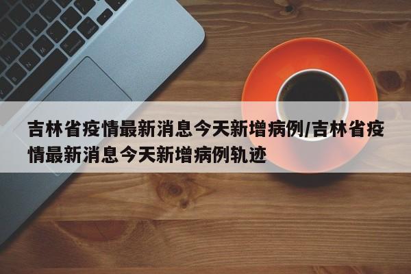 吉林省疫情最新消息今天新增病例/吉林省疫情最新消息今天新增病例轨迹