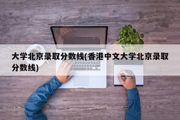大学北京录取分数线(香港中文大学北京录取分数线)
