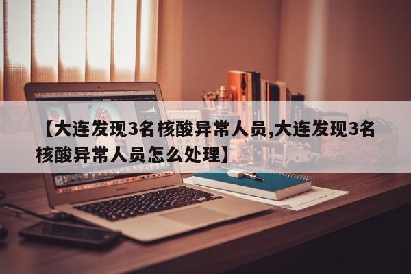 【大连发现3名核酸异常人员,大连发现3名核酸异常人员怎么处理】
