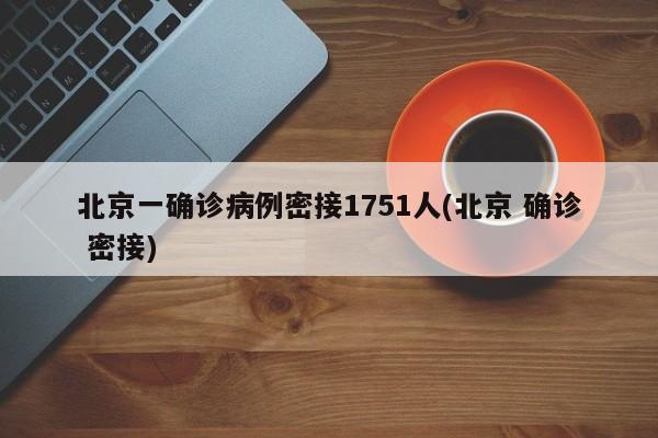 北京一确诊病例密接1751人(北京 确诊 密接)