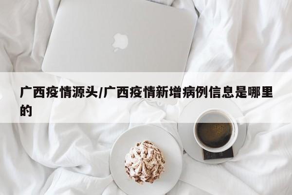 广西疫情源头/广西疫情新增病例信息是哪里的