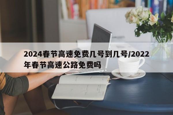 2024春节高速免费几号到几号/2022年春节高速公路免费吗
