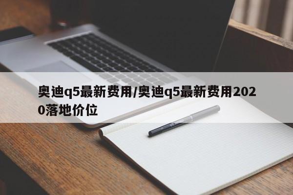 奥迪q5最新费用/奥迪q5最新费用2020落地价位