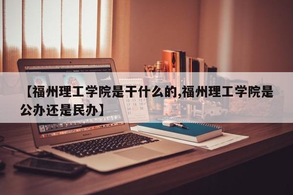 【福州理工学院是干什么的,福州理工学院是公办还是民办】