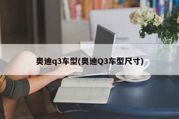 奥迪q3车型(奥迪Q3车型尺寸)