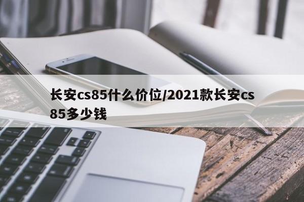 长安cs85什么价位/2021款长安cs85多少钱
