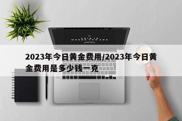 2023年今日黄金费用/2023年今日黄金费用是多少钱一克