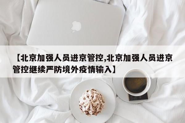 【北京加强人员进京管控,北京加强人员进京管控继续严防境外疫情输入】