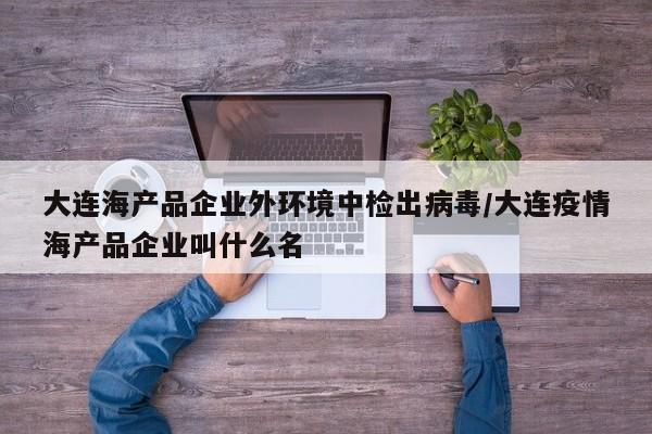 大连海产品企业外环境中检出病毒/大连疫情海产品企业叫什么名
