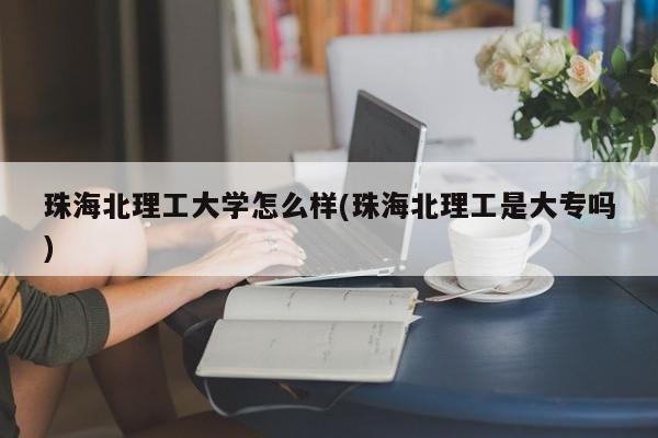 珠海北理工大学怎么样(珠海北理工是大专吗)