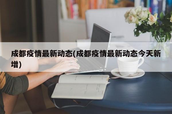 成都疫情最新动态(成都疫情最新动态今天新增)