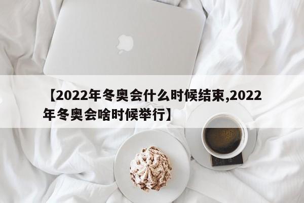 【2022年冬奥会什么时候结束,2022年冬奥会啥时候举行】