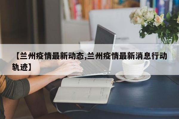 【兰州疫情最新动态,兰州疫情最新消息行动轨迹】